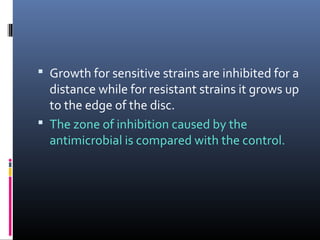  Growth for sensitive strains are inhibited for a
distance while for resistant strains it grows up
to the edge of the disc.
 The zone of inhibition caused by the
antimicrobial is compared with the control.
 