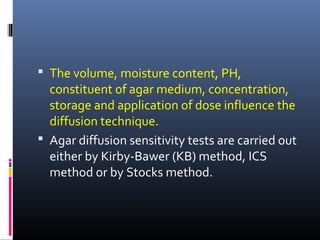  The volume, moisture content, PH,
constituent of agar medium, concentration,
storage and application of dose influence the
diffusion technique.
 Agar diffusion sensitivity tests are carried out
either by Kirby-Bawer (KB) method, ICS
method or by Stocks method.
 