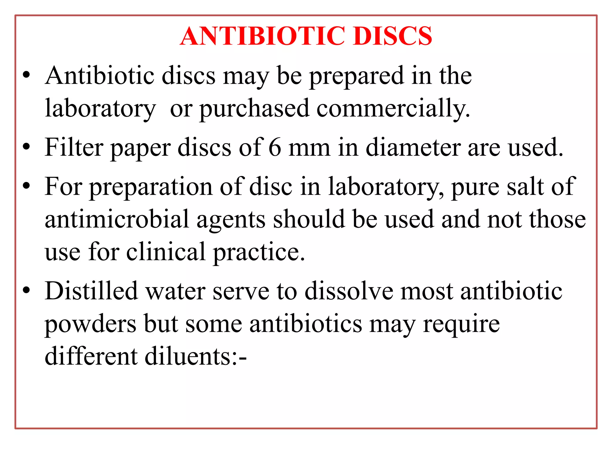 ANTIBIOTIC DISCS
• Antibiotic discs may be prepared in the
laboratory or purchased commercially.
• Filter paper discs of 6 mm in diameter are used.
• For preparation of disc in laboratory, pure salt of
antimicrobial agents should be used and not those
use for clinical practice.
• Distilled water serve to dissolve most antibiotic
powders but some antibiotics may require
different diluents:-
 