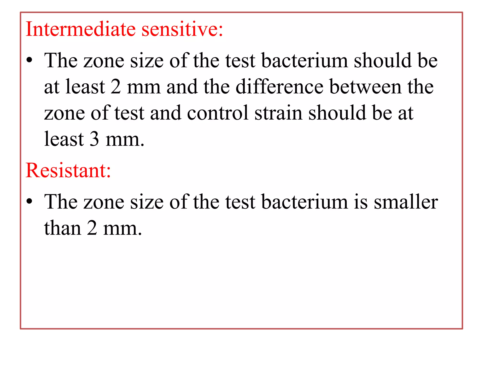 Intermediate sensitive:
• The zone size of the test bacterium should be
at least 2 mm and the difference between the
zone of test and control strain should be at
least 3 mm.
Resistant:
• The zone size of the test bacterium is smaller
than 2 mm.
 