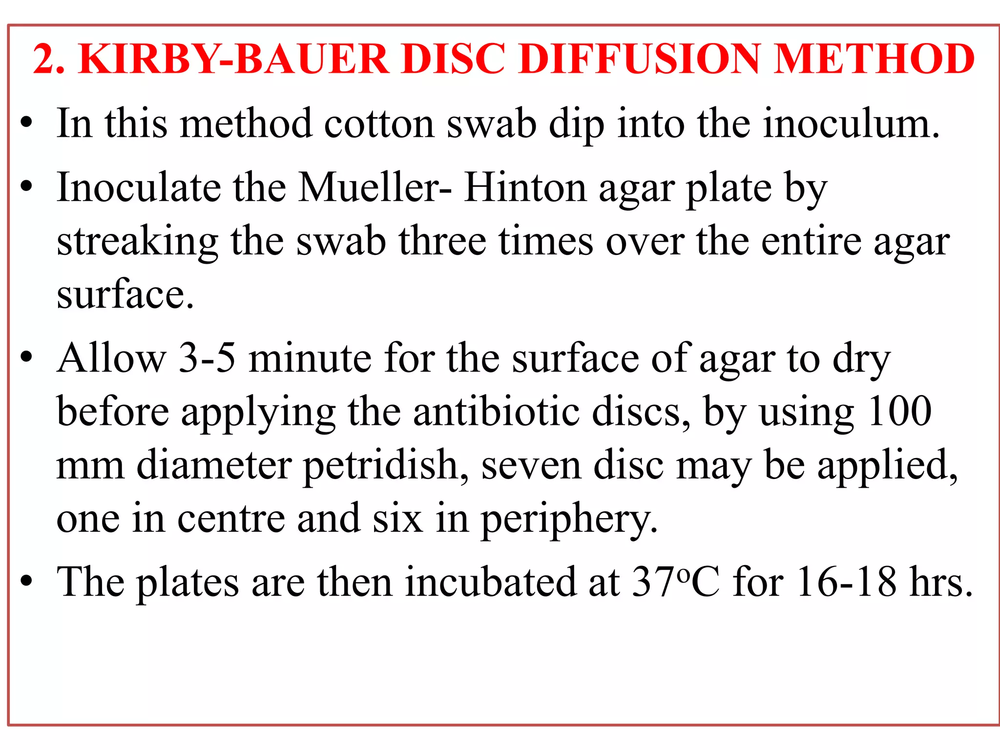2. KIRBY-BAUER DISC DIFFUSION METHOD
• In this method cotton swab dip into the inoculum.
• Inoculate the Mueller- Hinton agar plate by
streaking the swab three times over the entire agar
surface.
• Allow 3-5 minute for the surface of agar to dry
before applying the antibiotic discs, by using 100
mm diameter petridish, seven disc may be applied,
one in centre and six in periphery.
• The plates are then incubated at 37oC for 16-18 hrs.
 