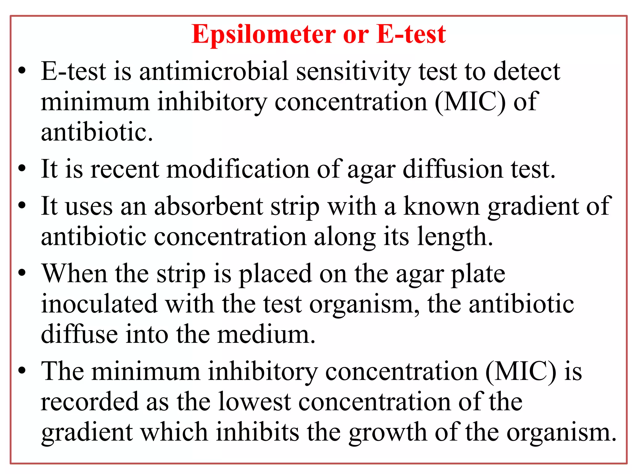 Epsilometer or E-test
• E-test is antimicrobial sensitivity test to detect
minimum inhibitory concentration (MIC) of
antibiotic.
• It is recent modification of agar diffusion test.
• It uses an absorbent strip with a known gradient of
antibiotic concentration along its length.
• When the strip is placed on the agar plate
inoculated with the test organism, the antibiotic
diffuse into the medium.
• The minimum inhibitory concentration (MIC) is
recorded as the lowest concentration of the
gradient which inhibits the growth of the organism.
 