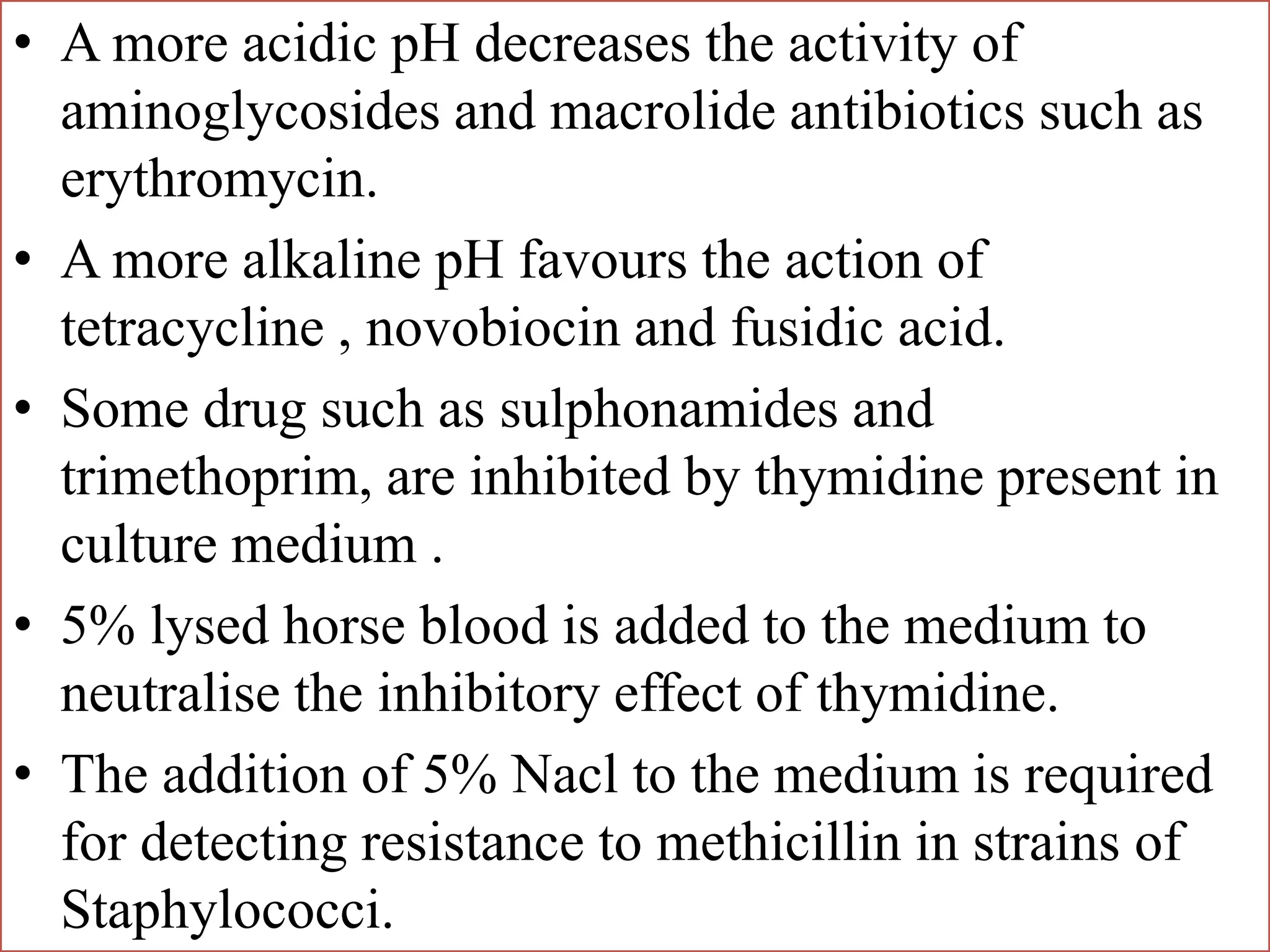 • A more acidic pH decreases the activity of
aminoglycosides and macrolide antibiotics such as
erythromycin.
• A more alkaline pH favours the action of
tetracycline , novobiocin and fusidic acid.
• Some drug such as sulphonamides and
trimethoprim, are inhibited by thymidine present in
culture medium .
• 5% lysed horse blood is added to the medium to
neutralise the inhibitory effect of thymidine.
• The addition of 5% Nacl to the medium is required
for detecting resistance to methicillin in strains of
Staphylococci.
 