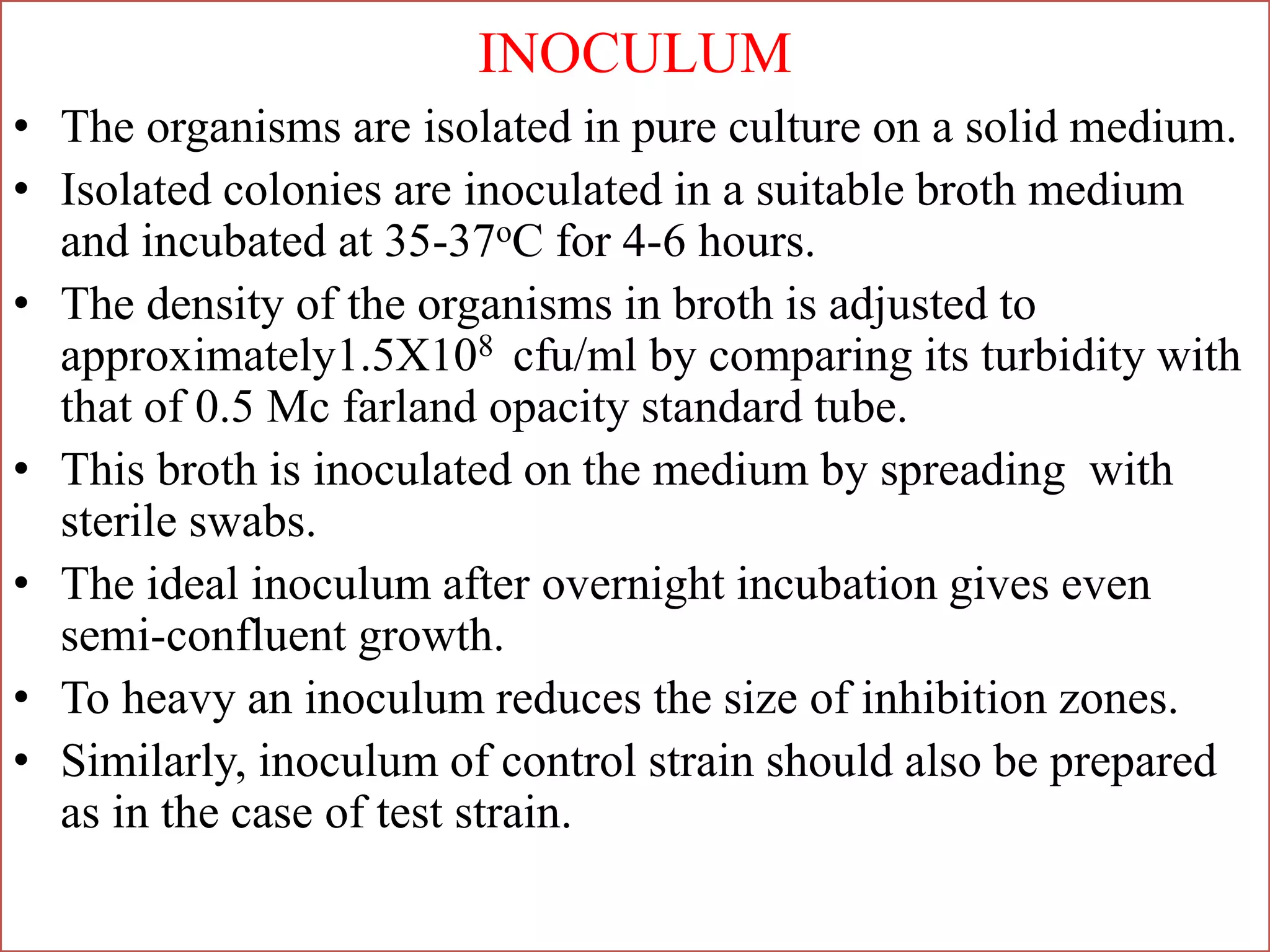 INOCULUM
• The organisms are isolated in pure culture on a solid medium.
• Isolated colonies are inoculated in a suitable broth medium
and incubated at 35-37oC for 4-6 hours.
• The density of the organisms in broth is adjusted to
approximately1.5X108 cfu/ml by comparing its turbidity with
that of 0.5 Mc farland opacity standard tube.
• This broth is inoculated on the medium by spreading with
sterile swabs.
• The ideal inoculum after overnight incubation gives even
semi-confluent growth.
• To heavy an inoculum reduces the size of inhibition zones.
• Similarly, inoculum of control strain should also be prepared
as in the case of test strain.
 