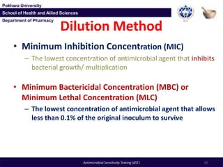 Department of Pharmacy
Pokhara University
School of Health and Allied Sciences
Department of Pharmacy
Pokhara University
School of Health and Allied Sciences
• Minimum Inhibition Concentration (MIC)
– The lowest concentration of antimicrobial agent that inhibits
bacterial growth/ multiplication
• Minimum Bactericidal Concentration (MBC) or
Minimum Lethal Concentration (MLC)
– The lowest concentration of antimicrobial agent that allows
less than 0.1% of the original inoculum to survive
Dilution Method
19Antimicrobial Sensitivity Testing (AST)
 