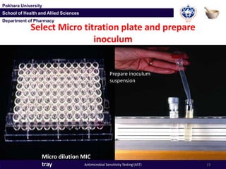 Department of Pharmacy
Pokhara University
School of Health and Allied Sciences
Department of Pharmacy
Pokhara University
School of Health and Allied Sciences
Select Micro titration plate and prepare
inoculum
Prepare inoculum
suspension
Micro dilution MIC
tray 23Antimicrobial Sensitivity Testing (AST)
 