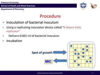 Department of Pharmacy
Pokhara University
School of Health and Allied Sciences
Department of Pharmacy
Pokhara University
School of Health and Allied Sciences
Antimicrobial Sensitivity Testing (AST) 29
Procedure
• Inoculation of bacterial inoculum
• Using a replicating inoculator device called “A Steers-Foltz
replicator”
• Delivers 0.001 ml of bacterial inoculum
• Incubation
Spot of growth
MIC
 