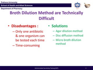 Department of Pharmacy
Pokhara University
School of Health and Allied Sciences
Department of Pharmacy
Pokhara University
School of Health and Allied Sciences
Broth Dilution Method are Technically
Difficult
• Disadvantages :
– Only one antibiotic
& one organism can
be tested each time
– Time-consuming
• Solutions
– Agar dilution method
– Disc diffusion method
– Micro broth dilution
method
30Antimicrobial Sensitivity Testing (AST)
 