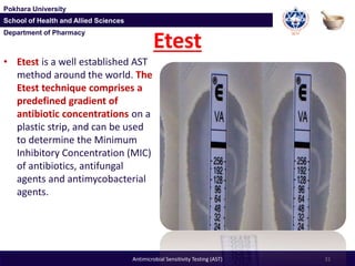 Department of Pharmacy
Pokhara University
School of Health and Allied Sciences
Department of Pharmacy
Pokhara University
School of Health and Allied Sciences
Etest
• Etest is a well established AST
method around the world. The
Etest technique comprises a
predefined gradient of
antibiotic concentrations on a
plastic strip, and can be used
to determine the Minimum
Inhibitory Concentration (MIC)
of antibiotics, antifungal
agents and antimycobacterial
agents.
31Antimicrobial Sensitivity Testing (AST)
 