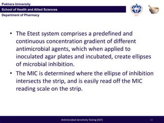 Department of Pharmacy
Pokhara University
School of Health and Allied Sciences
Department of Pharmacy
Pokhara University
School of Health and Allied Sciences
• The Etest system comprises a predefined and
continuous concentration gradient of different
antimicrobial agents, which when applied to
inoculated agar plates and incubated, create ellipses
of microbial inhibition.
• The MIC is determined where the ellipse of inhibition
intersects the strip, and is easily read off the MIC
reading scale on the strip.
33Antimicrobial Sensitivity Testing (AST)
 