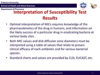 Department of Pharmacy
Pokhara University
School of Health and Allied Sciences
Department of Pharmacy
Pokhara University
School of Health and Allied Sciences
Interpretation of Susceptibility Test
Results
• Optimal interpretation of MICs requires knowledge of the
pharmacokinetics of the drug in humans, and information on
the likely success of a particular drug in eradicating bacteria at
various body sites .
• Both MIC values and disk diffusion zone diameters must be
interpreted using a table of values that relate to proven
clinical efficacy of each antibiotic and for various bacterial
species.
• Standard charts and values are provided by CLSI, EUCAST, etc.
38Antimicrobial Sensitivity Testing (AST)
 