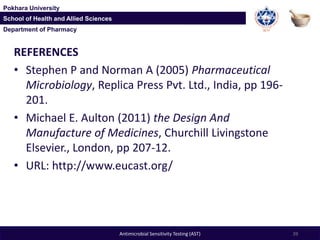 Department of Pharmacy
Pokhara University
School of Health and Allied Sciences
Department of Pharmacy
Pokhara University
School of Health and Allied Sciences
REFERENCES
• Stephen P and Norman A (2005) Pharmaceutical
Microbiology, Replica Press Pvt. Ltd., India, pp 196-
201.
• Michael E. Aulton (2011) the Design And
Manufacture of Medicines, Churchill Livingstone
Elsevier., London, pp 207-12.
• URL: http://www.eucast.org/
39Antimicrobial Sensitivity Testing (AST)
 