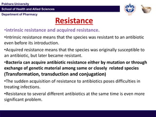 Department of Pharmacy
Pokhara University
School of Health and Allied Sciences
Department of Pharmacy
Pokhara University
School of Health and Allied Sciences
Resistance
•intrinsic resistance and acquired resistance.
•Intrinsic resistance means that the species was resistant to an antibiotic
even before its introduction.
•Acquired resistance means that the species was originally susceptible to
an antibiotic, but later became resistant.
•Bacteria can acquire antibiotic resistance either by mutation or through
exchange of genetic material among same or closely related species
(Transformation, transduction and conjugation)
•The sudden acquisition of resistance to antibiotics poses difficulties in
treating infections.
•Resistance to several different antibiotics at the same time is even more
significant problem.
 