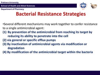 Department of Pharmacy
Pokhara University
School of Health and Allied Sciences
Department of Pharmacy
Pokhara University
School of Health and Allied Sciences
Bacterial Resistance Strategies
•Several different mechanisms may work together to confer resistance
to a single antimicrobial agent:
(1) By prevention of the antimicrobial from reaching its target by
reducing its ability to penetrate into the cell
(2) via general or specific efflux pumps
(3) By inactivation of antimicrobial agents via modification or
degradation
(4) By modification of the antimicrobial target within the bacteria
 