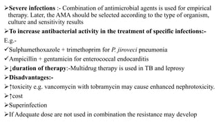 Severe infections :- Combination of antimicrobial agents is used for empirical
therapy. Later, the AMA should be selected according to the type of organism,
culture and sensitivity results
To increase antibacterial activity in the treatment of specific infections:-
E.g.-
Sulphamethoxazole + trimethoprim for P. jiroveci pneumonia
Ampicillin + gentamicin for enterococcal endocarditis
↓duration of therapy:-Multidrug therapy is used in TB and leprosy
Disadvantages:-
↑toxicity e.g. vancomycin with tobramycin may cause enhanced nephrotoxicity.
↑cost
Superinfection
If Adequate dose are not used in combination the resistance may develop
 