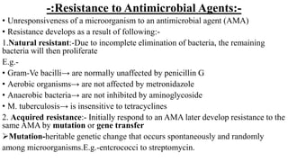 -:Resistance to Antimicrobial Agents:-
• Unresponsiveness of a microorganism to an antimicrobial agent (AMA)
• Resistance develops as a result of following:-
1.Natural resistant:-Due to incomplete elimination of bacteria, the remaining
bacteria will then proliferate
E.g.-
• Gram-Ve bacilli→ are normally unaffected by penicillin G
• Aerobic organisms→ are not affected by metronidazole
• Anaerobic bacteria→ are not inhibited by aminoglycoside
• M. tuberculosis→ is insensitive to tetracyclines
2. Acquired resistance:- Initially respond to an AMA later develop resistance to the
same AMA by mutation or gene transfer
Mutation-heritable genetic change that occurs spontaneously and randomly
among microorganisms.E.g.-entcrococci to streptomycin.
 