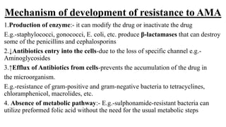 Mechanism of development of resistance to AMA
1.Production of enzyme:- it can modify the drug or inactivate the drug
E.g.-staphylococci, gonococci, E. coli, etc. produce β-lactamases that can destroy
some of the penicillins and cephalosporins
2.↓Antibiotics entry into the cells-due to the loss of specific channel e.g.-
Aminoglycosides
3.↑Efflux of Antibiotics from cells-prevents the accumulation of the drug in
the microorganism.
E.g.-resistance of gram-positive and gram-negative bacteria to tetracyclines,
chloramphenicol, macrolides, etc.
4. Absence of metabolic pathway:- E.g.-sulphonamide-resistant bacteria can
utilize preformed folic acid without the need for the usual metabolic steps
 