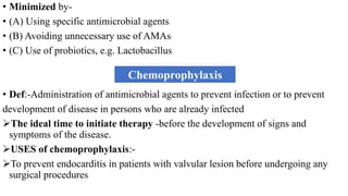 • Minimized by-
• (A) Using specific antimicrobial agents
• (B) Avoiding unnecessary use of AMAs
• (C) Use of probiotics, e.g. Lactobacillus
• Def:-Administration of antimicrobial agents to prevent infection or to prevent
development of disease in persons who are already infected
The ideal time to initiate therapy -before the development of signs and
symptoms of the disease.
USES of chemoprophylaxis:-
To prevent endocarditis in patients with valvular lesion before undergoing any
surgical procedures
Chemoprophylaxis
 