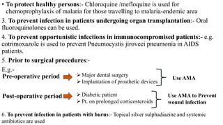 • To protect healthy persons:- Chloroquine /mefloquine is used for
chemoprophylaxis of malaria for those travelling to malaria-endemic area
3. To prevent infection in patients undergoing organ transplantation:- Oral
fluoroquinolones can be used.
4. To prevent opportunistic infections in immunocompromised patients:- e.g.
cotrimoxazole is used to prevent Pneumocystis jiroveci pneumonia in AIDS
patients.
5. Prior to surgical procedures:-
E.g.-
Use AMA
Pre-operative period Major dental surgery
Implantation of prosthetic devices
Post-operative period Diabetic patient
Pt. on prolonged corticosteroids
Use AMA to Prevent
wound infection
6. To prevent infection in patients with burns:- Topical silver sulphadiazine and systemic
antibiotics are used
 