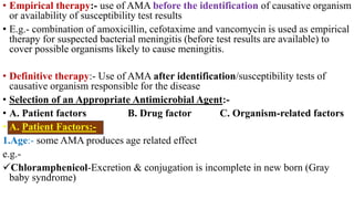 • Empirical therapy:- use of AMA before the identification of causative organism
or availability of susceptibility test results
• E.g.- combination of amoxicillin, cefotaxime and vancomycin is used as empirical
therapy for suspected bacterial meningitis (before test results are available) to
cover possible organisms likely to cause meningitis.
• Definitive therapy:- Use of AMA after identification/susceptibility tests of
causative organism responsible for the disease
• Selection of an Appropriate Antimicrobial Agent:-
• A. Patient factors B. Drug factor C. Organism-related factors
• A. Patient Factors:-
1.Age:- some AMA produces age related effect
e.g.-
Chloramphenicol-Excretion & conjugation is incomplete in new born (Gray
baby syndrome)
 
