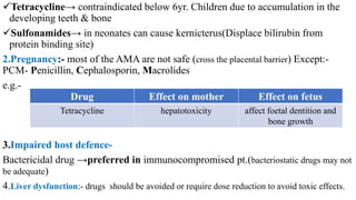 Tetracycline→ contraindicated below 6yr. Children due to accumulation in the
developing teeth & bone
Sulfonamides→ in neonates can cause kernicterus(Displace bilirubin from
protein binding site)
2.Pregnancy:- most of the AMA are not safe (cross the placental barrier) Except:-
PCM- Penicillin, Cephalosporin, Macrolides
e.g.-
3.Impaired host defence-
Bactericidal drug →preferred in immunocompromised pt.(bacteriostatic drugs may not
be adequate)
4.Liver dysfunction:- drugs should be avoided or require dose reduction to avoid toxic effects.
Drug Effect on mother Effect on fetus
Tetracycline hepatotoxicity affect foetal dentition and
bone growth
 