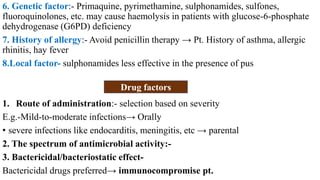 6. Genetic factor:- Primaquine, pyrimethamine, sulphonamides, sulfones,
fluoroquinolones, etc. may cause haemolysis in patients with glucose-6-phosphate
dehydrogenase (G6PD) deficiency
7. History of allergy:- Avoid penicillin therapy → Pt. History of asthma, allergic
rhinitis, hay fever
8.Local factor- sulphonamides less effective in the presence of pus
1. Route of administration:- selection based on severity
E.g.-Mild-to-moderate infections→ Orally
• severe infections like endocarditis, meningitis, etc → parental
2. The spectrum of antimicrobial activity:-
3. Bactericidal/bacteriostatic effect-
Bactericidal drugs preferred→ immunocompromise pt.
Drug factors
 