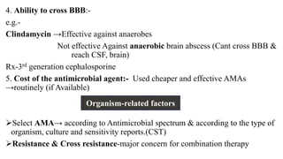4. Ability to cross BBB:-
e.g.-
Clindamycin →Effective against anaerobes
Not effective Against anaerobic brain abscess (Cant cross BBB &
reach CSF, brain)
Rx-3rd generation cephalosporine
5. Cost of the antimicrobial agent:- Used cheaper and effective AMAs
→routinely (if Available)
Select AMA→ according to Antimicrobial spectrum & according to the type of
organism, culture and sensitivity reports.(CST)
Resistance & Cross resistance-major concern for combination therapy
Organism-related factors
 