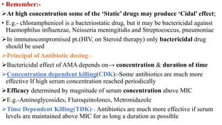 • Remember:-
At high concentration some of the ‘Static’ drugs may produce ‘Cidal’ effect;
• E.g.- chloramphenicol is a bacteriostatic drug, but it may be bactericidal against
Haemophilus influenzae, Neisseria meningitidis and Streptococcus, pneumoniae
In immunocompromised pt.(HIV, on Steroid therapy) only bactericidal drug
should be used
Principal of Antibiotic dosing:-
Bactericidal effect of AMA depends on→ concentration & duration of time
Concentration dependent killing(CDK):-Some antibiotics are much more
effective If high serum concentration reached periodically
Efficacy determined by magnitude of serum concentration above MIC
E.g.-Aminoglycosides, Fluroquinolones, Metronidazole
Time Dependent Killing(TDK):- Antibiotics are much more effective if serum
levels are maintained above MIC for as long a duration as possible
 
