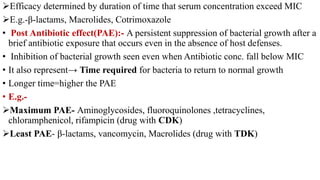 Efficacy determined by duration of time that serum concentration exceed MIC
E.g.-β-lactams, Macrolides, Cotrimoxazole
• Post Antibiotic effect(PAE):- A persistent suppression of bacterial growth after a
brief antibiotic exposure that occurs even in the absence of host defenses.
• Inhibition of bacterial growth seen even when Antibiotic conc. fall below MIC
• It also represent→ Time required for bacteria to return to normal growth
• Longer time=higher the PAE
• E.g.-
Maximum PAE- Aminoglycosides, fluoroquinolones ,tetracyclines,
chloramphenicol, rifampicin (drug with CDK)
Least PAE- β-lactams, vancomycin, Macrolides (drug with TDK)
 