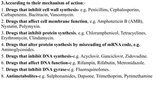 3.According to their mechanism of action:-
1. Drugs that inhibit cell wall synthesis- e.g. Penicillins, Cephalosporins,
Carbapenems, Bacitracin, Vancomycin.
2. Drugs that affect cell membrane function, e.g. Amphotericin B (AMB),
Nystatin, Polymyxin.
3. Drugs that inhibit protein synthesis, e.g. Chloramphenicol, Tetracyclines,
Erythromycin, Clindamycin.
4. Drugs that alter protein synthesis by misreading of mRNA code, e.g.
Aminoglycosides.
5. Drugs that inhibit DNA synthesis-e.g. Acyclovir, Ganciclovir, Zidovudine.
6. Drugs that affect DNA function-e.g. Rifampin, Rifabutin, Metronidazole.
7. Drugs that inhibit DNA gyrase-e.g. Fluoroquinolones.
8. Antimetabolites-e.g. Sulphonamides, Dapsone, Trimethoprim, Pyrimethamine
 
