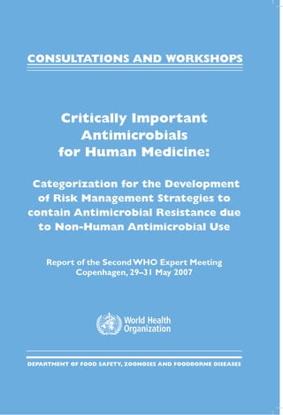 CONSULTATIONS AND WORKSHOPS




                                 Critically Important
                                    Antimicrobials
                                 for Human Medicine:

                          Categorization for the Development
                           of Risk Management Strategies to
                         contain Antimicrobial Resistance due
                           to Non-Human Antimicrobial Use


                              Report of the Second WHO Expert Meeting
                                     Copenhagen, 29–31 May 2007




ISBN 978 92 4 159574 2
                         Department of Food safety, zoonoses and foodborne diseases
 