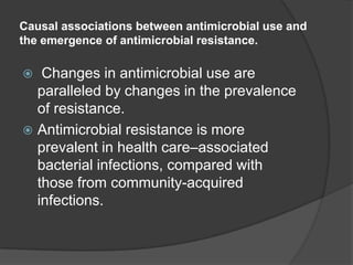 Causal associations between antimicrobial use and
the emergence of antimicrobial resistance.

Changes in antimicrobial use are
paralleled by changes in the prevalence
of resistance.
 Antimicrobial resistance is more
prevalent in health care–associated
bacterial infections, compared with
those from community-acquired
infections.


 
