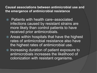 Causal associations between antimicrobial use and
the emergence of antimicrobial resistance

Patients with health care–associated
infections caused by resistant strains are
more likely than control patients to have
received prior antimicrobials.
 Areas within hospitals that have the highest
rates of antimicrobial resistance also have
the highest rates of antimicrobial use.
 Increasing duration of patient exposure to
antimicrobials increases the likelihood of
colonization with resistant organisms.


 