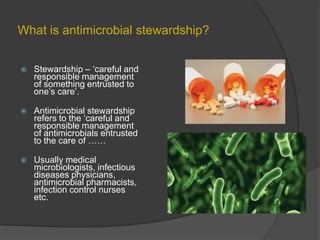 What is antimicrobial stewardship?


Stewardship – „careful and
responsible management
of something entrusted to
one‟s care‟.



Antimicrobial stewardship
refers to the „careful and
responsible management
of antimicrobials entrusted
to the care of ……



Usually medical
microbiologists, infectious
diseases physicians,
antimicrobial pharmacists,
infection control nurses
etc.

 