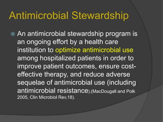 Antimicrobial Stewardship


An antimicrobial stewardship program is
an ongoing effort by a health care
institution to optimize antimicrobial use
among hospitalized patients in order to
improve patient outcomes, ensure costeffective therapy, and reduce adverse
sequelae of antimicrobial use (including
antimicrobial resistance).(MacDougall and Polk
2005, Clin Microbiol Rev,18).

 