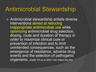 Antimicrobial Stewardship


Antimicrobial stewardship entails diverse
interventions aimed at reducing
inappropriate antimicrobial use while
optimizing antimicrobial drug selection,
dosing, route and duration of therapy in
order to maximize clinical cure or
prevention of infection and to limit
unintended consequences, such as the
emergence of resistance, adverse drug
events and the selection of pathogenic
organisms. (Dellit TH et al 2007 Clin Infect Dis,44)

 