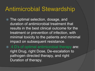 Antimicrobial Stewardship
The optimal selection, dosage, and
duration of antimicrobial treatment that
results in the best clinical outcome for the
treatment or prevention of infection, with
minimal toxicity to the patients and minimal
impact on subsequent resistance.
 4 D‟s of optimal antimicrobial therapy are:
right Drug, right Dose, De-escalation to
pathogen directed therapy, and right
Duration of therapy.


 