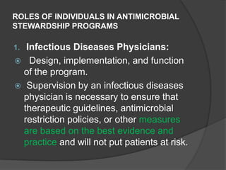 ROLES OF INDIVIDUALS IN ANTIMICROBIAL
STEWARDSHIP PROGRAMS

Infectious Diseases Physicians:
 Design, implementation, and function
of the program.
 Supervision by an infectious diseases
physician is necessary to ensure that
therapeutic guidelines, antimicrobial
restriction policies, or other measures
are based on the best evidence and
practice and will not put patients at risk.

1.

 