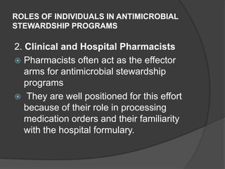ROLES OF INDIVIDUALS IN ANTIMICROBIAL
STEWARDSHIP PROGRAMS

2. Clinical and Hospital Pharmacists
 Pharmacists often act as the effector
arms for antimicrobial stewardship
programs
 They are well positioned for this effort
because of their role in processing
medication orders and their familiarity
with the hospital formulary.

 