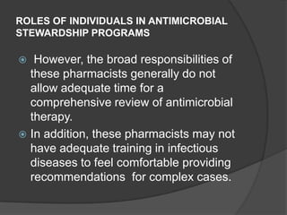 ROLES OF INDIVIDUALS IN ANTIMICROBIAL
STEWARDSHIP PROGRAMS

However, the broad responsibilities of
these pharmacists generally do not
allow adequate time for a
comprehensive review of antimicrobial
therapy.
 In addition, these pharmacists may not
have adequate training in infectious
diseases to feel comfortable providing
recommendations for complex cases.


 