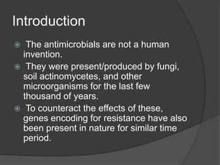 Introduction
The antimicrobials are not a human
invention.
 They were present/produced by fungi,
soil actinomycetes, and other
microorganisms for the last few
thousand of years.
 To counteract the effects of these,
genes encoding for resistance have also
been present in nature for similar time
period.


 