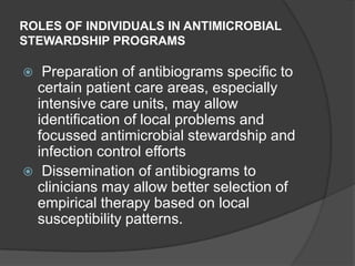 ROLES OF INDIVIDUALS IN ANTIMICROBIAL
STEWARDSHIP PROGRAMS

Preparation of antibiograms specific to
certain patient care areas, especially
intensive care units, may allow
identification of local problems and
focussed antimicrobial stewardship and
infection control efforts
 Dissemination of antibiograms to
clinicians may allow better selection of
empirical therapy based on local
susceptibility patterns.


 