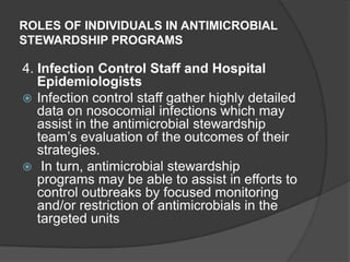 ROLES OF INDIVIDUALS IN ANTIMICROBIAL
STEWARDSHIP PROGRAMS

4. Infection Control Staff and Hospital
Epidemiologists
 Infection control staff gather highly detailed
data on nosocomial infections which may
assist in the antimicrobial stewardship
team‟s evaluation of the outcomes of their
strategies.
 In turn, antimicrobial stewardship
programs may be able to assist in efforts to
control outbreaks by focused monitoring
and/or restriction of antimicrobials in the
targeted units

 