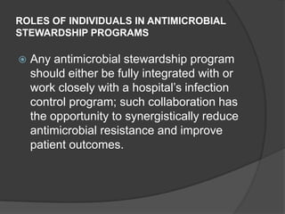 ROLES OF INDIVIDUALS IN ANTIMICROBIAL
STEWARDSHIP PROGRAMS


Any antimicrobial stewardship program
should either be fully integrated with or
work closely with a hospital‟s infection
control program; such collaboration has
the opportunity to synergistically reduce
antimicrobial resistance and improve
patient outcomes.

 