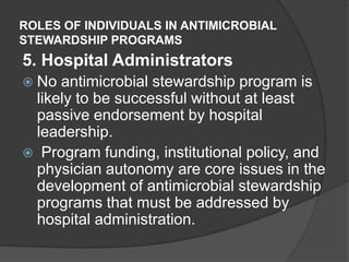 ROLES OF INDIVIDUALS IN ANTIMICROBIAL
STEWARDSHIP PROGRAMS

5. Hospital Administrators
 No

antimicrobial stewardship program is
likely to be successful without at least
passive endorsement by hospital
leadership.
 Program funding, institutional policy, and
physician autonomy are core issues in the
development of antimicrobial stewardship
programs that must be addressed by
hospital administration.

 