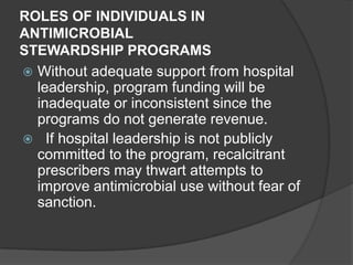 ROLES OF INDIVIDUALS IN
ANTIMICROBIAL
STEWARDSHIP PROGRAMS
 Without adequate support from hospital
leadership, program funding will be
inadequate or inconsistent since the
programs do not generate revenue.
 If hospital leadership is not publicly
committed to the program, recalcitrant
prescribers may thwart attempts to
improve antimicrobial use without fear of
sanction.

 