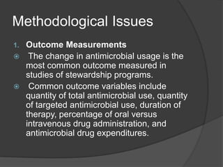 Methodological Issues
Outcome Measurements
 The change in antimicrobial usage is the
most common outcome measured in
studies of stewardship programs.
 Common outcome variables include
quantity of total antimicrobial use, quantity
of targeted antimicrobial use, duration of
therapy, percentage of oral versus
intravenous drug administration, and
antimicrobial drug expenditures.
1.

 