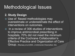 Methodological Issues
2. Study Design
 Use of ﬂawed methodologies may
overestimate or underestimate the effect of
interventions on outcomes.
 In a review of 306 studies of interventions
to improve antimicrobial prescribing in
hospitals, 70% did not meet the minimum
criteria of the Cochrane Collaboration‟s
Effective Practice and Organization of Care
Group. (Ramsey et al 2003, J Antimicrob Chemother; 52).

 