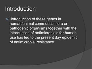 Introduction


Introduction of these genes in
human/animal commensal flora or
pathogenic organisms together with the
introduction of antimicrobials for human
use has led to the present day epidemic
of antimicrobial resistance.

 