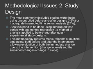 Methodological Issues-2. Study
Design






The most commonly excluded studies were those
using uncontrolled before-and-after designs (46%) or
inadequate interrupted time series analysis (24%).
Analysis need to be done using interrupted time
series with segmented regression , a method of
analysis applied to before-and-after quasiexperimental study designs.
This methodology requires measurements at multiple
time points both before and after the intervention,
allowing evaluation of both the immediate change
due to the intervention (change in level) and the
sustained changes (change in slope).

 